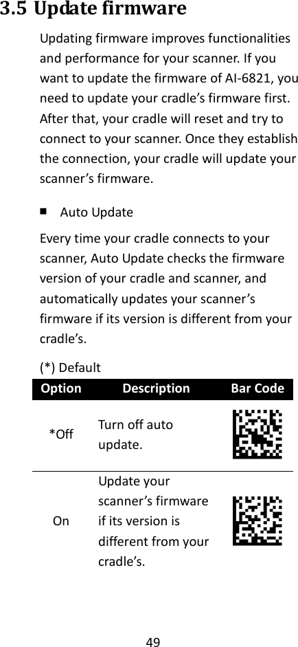 49  3.5 Update firmware Updating firmware improves functionalities and performance for your scanner. If you want to update the firmware of AI-6821, you need to update your cradle’s firmware first. After that, your cradle will reset and try to connect to your scanner. Once they establish the connection, your cradle will update your scanner’s firmware. ￭ Auto Update Every time your cradle connects to your scanner, Auto Update checks the firmware version of your cradle and scanner, and automatically updates your scanner’s firmware if its version is different from your cradle’s. (*) Default Option Description Bar Code *Off Turn off auto update.  On Update your scanner’s firmware if its version is different from your cradle’s.     