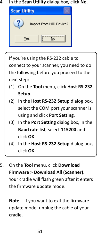 51  4. In the Scan Utility dialog box, click No.   If you’re using the RS-232 cable to connect to your scanner, you need to do the following before you proceed to the next step: (1) On the Tool menu, click Host RS-232 Setup. (2) In the Host RS-232 Setup dialog box, select the COM port your scanner is using and click Port Setting. (3) In the Port Setting dialog box, in the Baud rate list, select 115200 and click OK. (4) In the Host RS-232 Setup dialog box, click OK.  5. On the Tool menu, click Download Firmware &gt; Download All (Scanner). Your cradle will flash green after it enters the firmware update mode.  Note  If you want to exit the firmware update mode, unplug the cable of your cradle. 