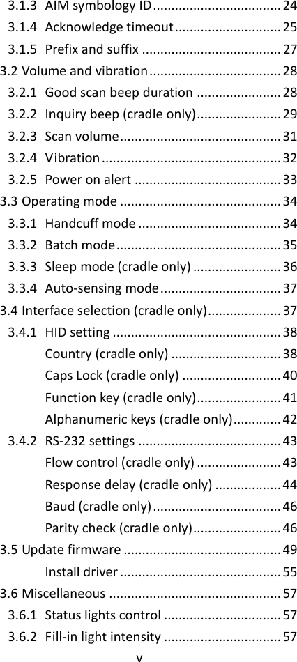 v  3.1.3 AIM symbology ID ................................... 24 3.1.4 Acknowledge timeout ............................. 25 3.1.5 Prefix and suffix ...................................... 27 3.2 Volume and vibration .................................... 28 3.2.1 Good scan beep duration ....................... 28 3.2.2 Inquiry beep (cradle only) ....................... 29 3.2.3 Scan volume ............................................ 31 3.2.4 Vibration ................................................. 32 3.2.5 Power on alert ........................................ 33 3.3 Operating mode ............................................ 34 3.3.1 Handcuff mode ....................................... 34 3.3.2 Batch mode ............................................. 35 3.3.3 Sleep mode (cradle only) ........................ 36 3.3.4 Auto-sensing mode ................................. 37 3.4 Interface selection (cradle only) .................... 37 3.4.1 HID setting .............................................. 38 Country (cradle only) .............................. 38 Caps Lock (cradle only) ........................... 40 Function key (cradle only) ....................... 41 Alphanumeric keys (cradle only) ............. 42 3.4.2 RS-232 settings ....................................... 43 Flow control (cradle only) ....................... 43 Response delay (cradle only) .................. 44 Baud (cradle only) ................................... 46 Parity check (cradle only) ........................ 46 3.5 Update firmware ........................................... 49 Install driver ............................................ 55 3.6 Miscellaneous ............................................... 57 3.6.1 Status lights control ................................ 57 3.6.2 Fill-in light intensity ................................ 57 