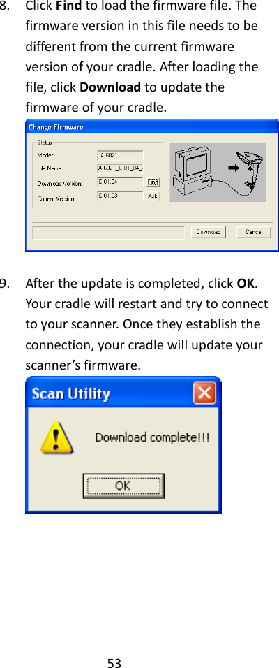 53  8. Click Find to load the firmware file. The firmware version in this file needs to be different from the current firmware version of your cradle. After loading the file, click Download to update the firmware of your cradle.   9. After the update is completed, click OK. Your cradle will restart and try to connect to your scanner. Once they establish the connection, your cradle will update your scanner’s firmware.        