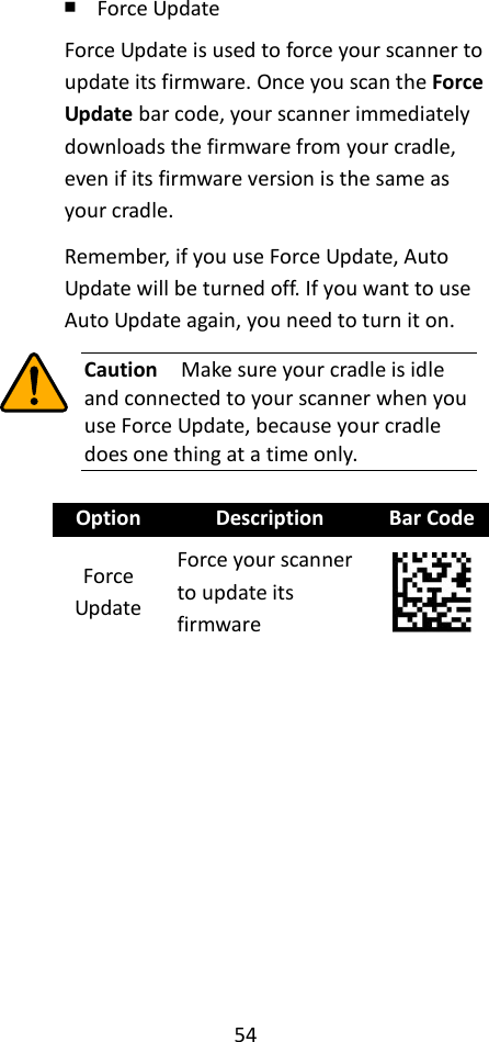 54  ￭ Force Update Force Update is used to force your scanner to update its firmware. Once you scan the Force Update bar code, your scanner immediately downloads the firmware from your cradle, even if its firmware version is the same as your cradle. Remember, if you use Force Update, Auto Update will be turned off. If you want to use Auto Update again, you need to turn it on.  Caution  Make sure your cradle is idle and connected to your scanner when you use Force Update, because your cradle does one thing at a time only.  Option Description Bar Code Force Update Force your scanner to update its firmware  