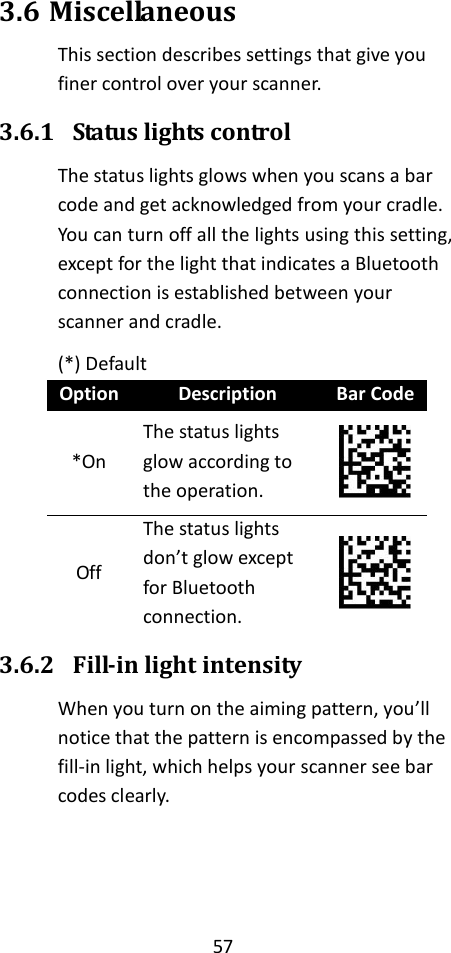 57  3.6 Miscellaneous This section describes settings that give you finer control over your scanner. 3.6.1 Status lights control The status lights glows when you scans a bar code and get acknowledged from your cradle. You can turn off all the lights using this setting, except for the light that indicates a Bluetooth connection is established between your scanner and cradle. (*) Default Option Description Bar Code *On The status lights glow according to the operation.  Off The status lights don’t glow except for Bluetooth connection.  3.6.2 Fill-in light intensity When you turn on the aiming pattern, you’ll notice that the pattern is encompassed by the fill-in light, which helps your scanner see bar codes clearly.   