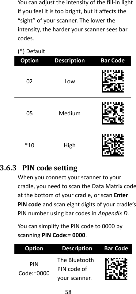 58  You can adjust the intensity of the fill-in light if you feel it is too bright, but it affects the “sight” of your scanner. The lower the intensity, the harder your scanner sees bar codes. (*) Default Option Description Bar Code 02 Low  05 Medium  *10 High  3.6.3 PIN code setting When you connect your scanner to your cradle, you need to scan the Data Matrix code at the bottom of your cradle, or scan Enter PIN code and scan eight digits of your cradle’s PIN number using bar codes in Appendix D. You can simplify the PIN code to 0000 by scanning PIN Code:= 0000. Option Description Bar Code PIN Code:=0000 The Bluetooth PIN code of your scanner.  