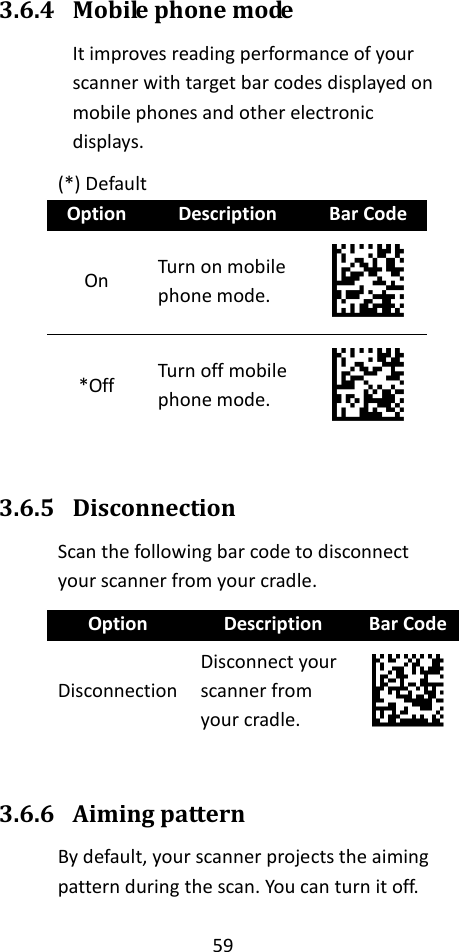 59  3.6.4 Mobile phone mode It improves reading performance of your scanner with target bar codes displayed on mobile phones and other electronic displays. (*) Default Option Description Bar Code On Turn on mobile phone mode.  *Off Turn off mobile phone mode.   3.6.5 Disconnection Scan the following bar code to disconnect your scanner from your cradle. Option Description Bar Code Disconnection Disconnect your scanner from your cradle.   3.6.6 Aiming pattern By default, your scanner projects the aiming pattern during the scan. You can turn it off. 