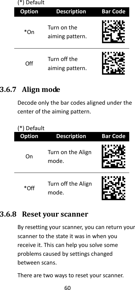 60  (*) Default Option Description Bar Code *On Turn on the aiming pattern.  Off Turn off the aiming pattern.  3.6.7 Align mode Decode only the bar codes aligned under the center of the aiming pattern.  (*) Default Option Description Bar Code On Turn on the Align mode.  *Off Turn off the Align mode.  3.6.8 Reset your scanner By resetting your scanner, you can return your scanner to the state it was in when you receive it. This can help you solve some problems caused by settings changed between scans. There are two ways to reset your scanner. 