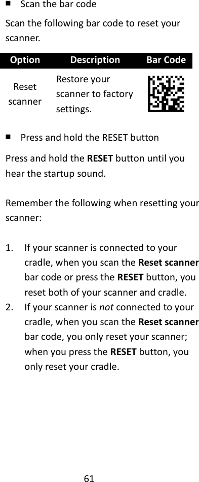 61  ￭ Scan the bar code Scan the following bar code to reset your scanner. Option Description Bar Code Reset scanner Restore your scanner to factory settings.  ￭ Press and hold the RESET button Press and hold the RESET button until you hear the startup sound.  Remember the following when resetting your scanner:  1. If your scanner is connected to your cradle, when you scan the Reset scanner bar code or press the RESET button, you reset both of your scanner and cradle. 2. If your scanner is not connected to your cradle, when you scan the Reset scanner bar code, you only reset your scanner; when you press the RESET button, you only reset your cradle.      