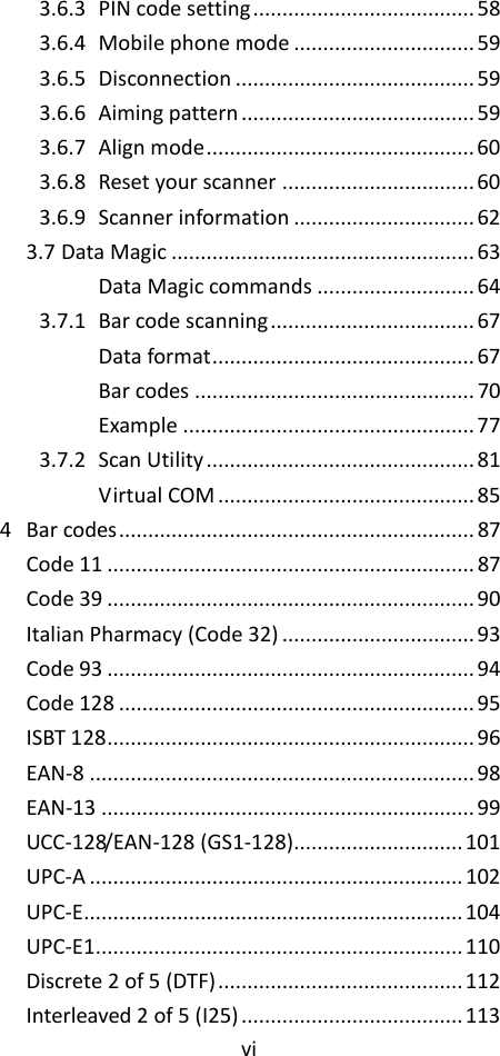 vi  3.6.3 PIN code setting ...................................... 58 3.6.4 Mobile phone mode ............................... 59 3.6.5 Disconnection ......................................... 59 3.6.6 Aiming pattern ........................................ 59 3.6.7 Align mode .............................................. 60 3.6.8 Reset your scanner ................................. 60 3.6.9 Scanner information ............................... 62 3.7 Data Magic .................................................... 63 Data Magic commands ........................... 64 3.7.1 Bar code scanning ................................... 67 Data format ............................................. 67 Bar codes ................................................ 70 Example .................................................. 77 3.7.2 Scan Utility .............................................. 81 Virtual COM ............................................ 85 4 Bar codes ............................................................. 87 Code 11 ............................................................... 87 Code 39 ............................................................... 90 Italian Pharmacy (Code 32) ................................. 93 Code 93 ............................................................... 94 Code 128 ............................................................. 95 ISBT 128 ............................................................... 96 EAN-8 .................................................................. 98 EAN-13 ................................................................ 99 UCC-128/EAN-128 (GS1-128)............................. 101 UPC-A ................................................................ 102 UPC-E................................................................. 104 UPC-E1............................................................... 110 Discrete 2 of 5 (DTF) .......................................... 112 Interleaved 2 of 5 (I25) ...................................... 113 