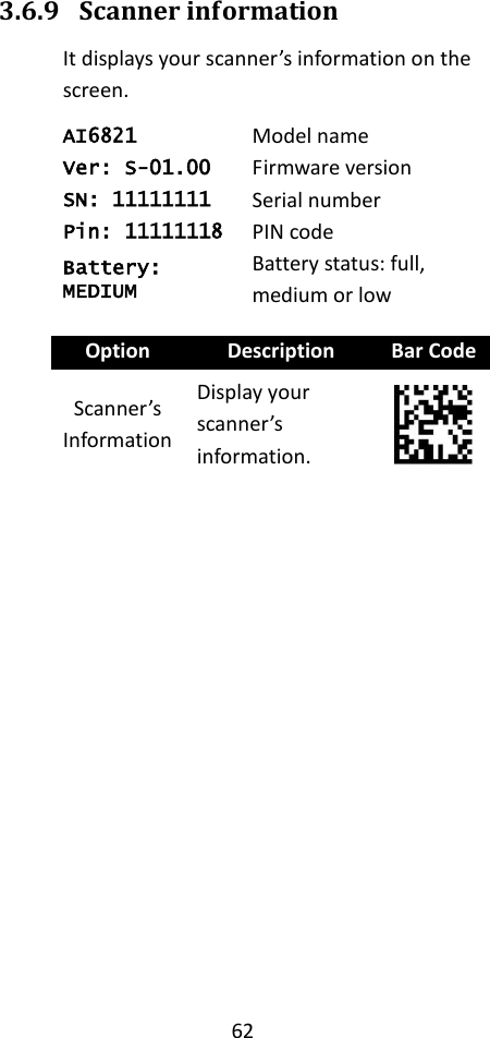 62  3.6.9 Scanner information It displays your scanner’s information on the screen. AI6821 Model name Ver: S-01.00 Firmware version SN: 11111111 Serial number Pin: 11111118 PIN code Battery: MEDIUM Battery status: full, medium or low  Option Description Bar Code Scanner’s Information Display your scanner’s information.  