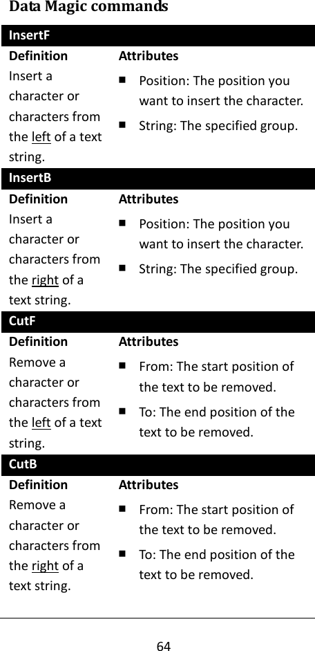 64  Data Magic commands InsertF Definition Insert a character or characters from the left of a text string. Attributes ￭ Position: The position you want to insert the character. ￭ String: The specified group. InsertB Definition Insert a character or characters from the right of a text string. Attributes ￭ Position: The position you want to insert the character. ￭ String: The specified group. CutF Definition Remove a character or characters from the left of a text string. Attributes ￭ From: The start position of the text to be removed. ￭ To: The end position of the text to be removed. CutB Definition Remove a character or characters from the right of a text string.  Attributes ￭ From: The start position of the text to be removed. ￭ To: The end position of the text to be removed. 