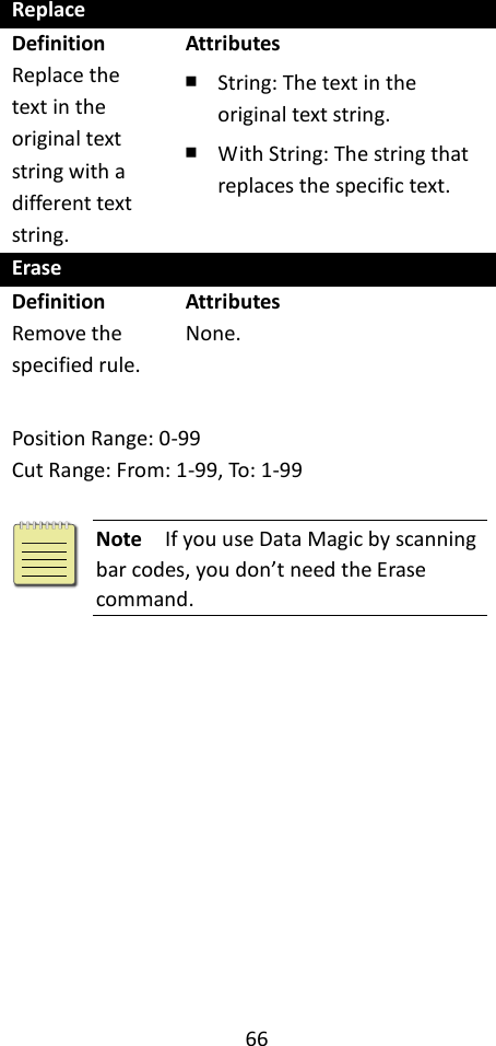 66  Replace Definition Replace the text in the original text string with a different text string. Attributes ￭ String: The text in the original text string. ￭ With String: The string that replaces the specific text. Erase Definition Remove the specified rule. Attributes None.  Position Range: 0-99 Cut Range: From: 1-99, To: 1-99   Note  If you use Data Magic by scanning bar codes, you don’t need the Erase command.  