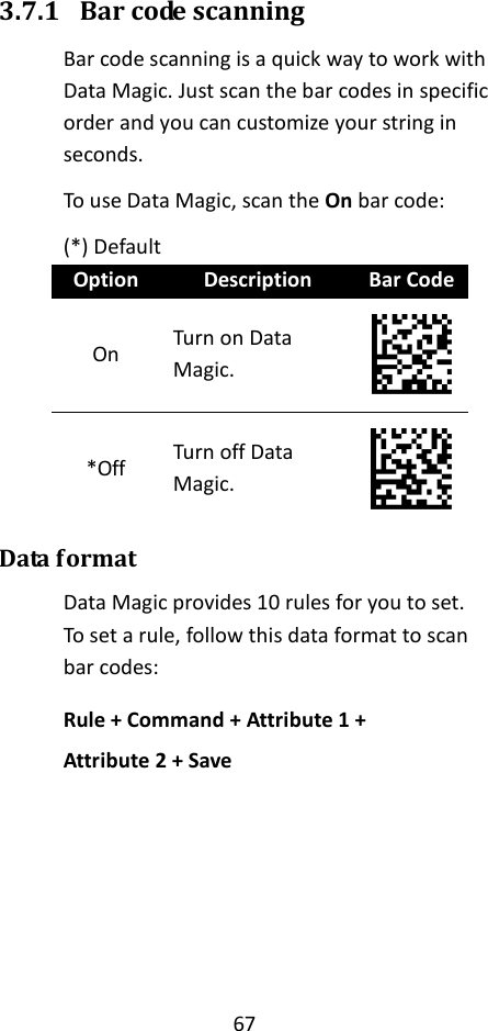 67  3.7.1 Bar code scanning Bar code scanning is a quick way to work with Data Magic. Just scan the bar codes in specific order and you can customize your string in seconds. To use Data Magic, scan the On bar code: (*) Default Option Description Bar Code On Turn on Data Magic.  *Off Turn off Data Magic.  Data format Data Magic provides 10 rules for you to set. To set a rule, follow this data format to scan bar codes: Rule + Command + Attribute 1 + Attribute 2 + Save      