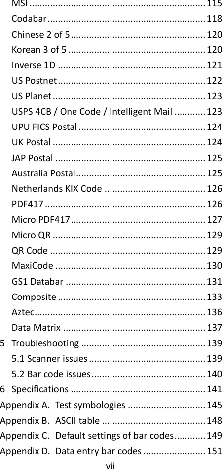 vii  MSI .................................................................... 115 Codabar ............................................................. 118 Chinese 2 of 5 .................................................... 120 Korean 3 of 5 ..................................................... 120 Inverse 1D ......................................................... 121 US Postnet ......................................................... 122 US Planet ........................................................... 123 USPS 4CB / One Code / Intelligent Mail ............ 123 UPU FICS Postal ................................................. 124 UK Postal ........................................................... 124 JAP Postal .......................................................... 125 Australia Postal .................................................. 125 Netherlands KIX Code ....................................... 126 PDF417 .............................................................. 126 Micro PDF417 .................................................... 127 Micro QR ........................................................... 129 QR Code ............................................................ 129 MaxiCode .......................................................... 130 GS1 Databar ...................................................... 131 Composite ......................................................... 133 Aztec .................................................................. 136 Data Matrix ....................................................... 137 5 Troubleshooting ................................................ 139 5.1 Scanner issues ............................................. 139 5.2 Bar code issues ............................................ 140 6 Specifications .................................................... 141 Appendix A. Test symbologies .............................. 145 Appendix B. ASCII table ........................................ 148 Appendix C. Default settings of bar codes ............ 149 Appendix D. Data entry bar codes ........................ 151 