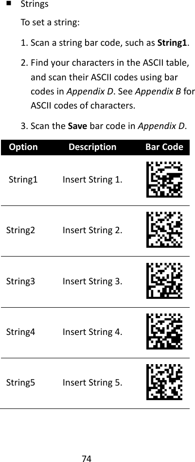 74  ￭ Strings To set a string: 1. Scan a string bar code, such as String1. 2. Find your characters in the ASCII table, and scan their ASCII codes using bar codes in Appendix D. See Appendix B for ASCII codes of characters. 3. Scan the Save bar code in Appendix D. Option Description Bar Code String1 Insert String 1.  String2 Insert String 2.  String3 Insert String 3.  String4 Insert String 4.  String5 Insert String 5.  