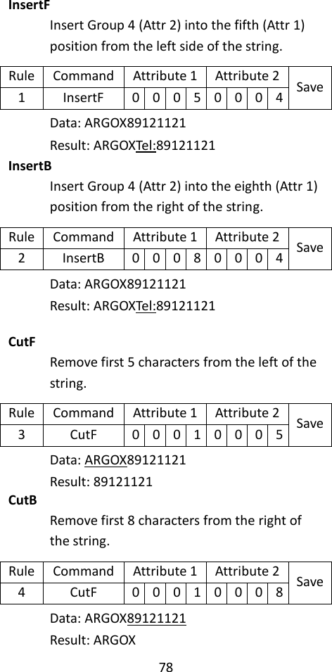 78  InsertF Insert Group 4 (Attr 2) into the fifth (Attr 1) position from the left side of the string. Rule Command Attribute 1 Attribute 2 Save 1 InsertF 0 0 0 5 0 0 0 4 Data: ARGOX89121121 Result: ARGOXTel:89121121 InsertB Insert Group 4 (Attr 2) into the eighth (Attr 1) position from the right of the string. Rule Command Attribute 1 Attribute 2 Save 2 InsertB 0 0 0 8 0 0 0 4 Data: ARGOX89121121 Result: ARGOXTel:89121121  CutF Remove first 5 characters from the left of the string. Rule Command Attribute 1 Attribute 2 Save 3 CutF 0 0 0 1 0 0 0 5 Data: ARGOX89121121 Result: 89121121 CutB Remove first 8 characters from the right of the string. Rule Command Attribute 1 Attribute 2 Save 4 CutF 0 0 0 1 0 0 0 8 Data: ARGOX89121121 Result: ARGOX 