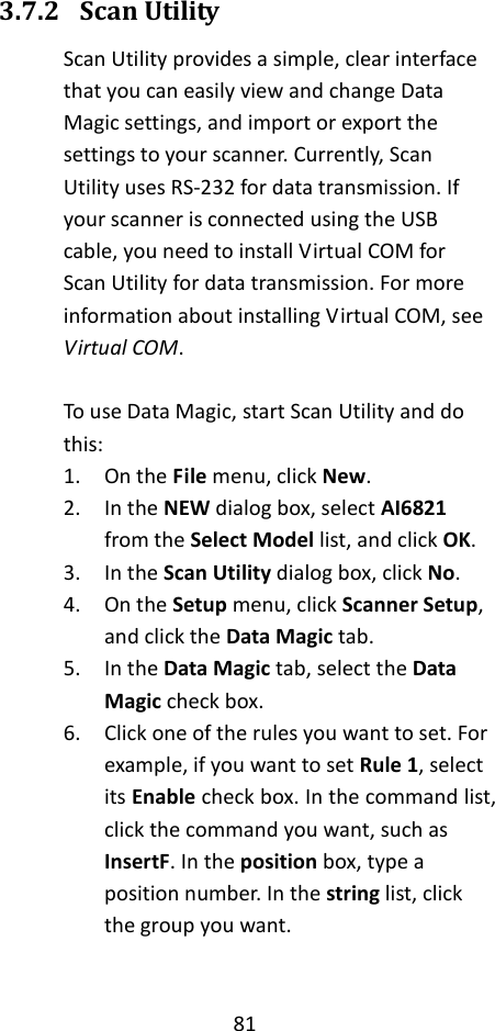 81  3.7.2 Scan Utility Scan Utility provides a simple, clear interface that you can easily view and change Data Magic settings, and import or export the settings to your scanner. Currently, Scan Utility uses RS-232 for data transmission. If your scanner is connected using the USB cable, you need to install Virtual COM for Scan Utility for data transmission. For more information about installing Virtual COM, see Virtual COM.  To use Data Magic, start Scan Utility and do this: 1. On the File menu, click New. 2. In the NEW dialog box, select AI6821 from the Select Model list, and click OK. 3. In the Scan Utility dialog box, click No. 4. On the Setup menu, click Scanner Setup, and click the Data Magic tab. 5. In the Data Magic tab, select the Data Magic check box. 6. Click one of the rules you want to set. For example, if you want to set Rule 1, select its Enable check box. In the command list, click the command you want, such as InsertF. In the position box, type a position number. In the string list, click the group you want.   