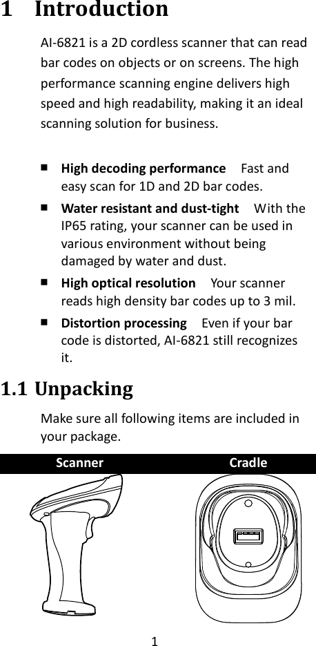 1  1 Introduction AI-6821 is a 2D cordless scanner that can read bar codes on objects or on screens. The high performance scanning engine delivers high speed and high readability, making it an ideal scanning solution for business.  ￭ High decoding performance  Fast and easy scan for 1D and 2D bar codes. ￭ Water resistant and dust-tight  With the IP65 rating, your scanner can be used in various environment without being damaged by water and dust. ￭ High optical resolution  Your scanner reads high density bar codes up to 3 mil. ￭ Distortion processing    Even if your bar code is distorted, AI-6821 still recognizes it. 1.1 Unpacking Make sure all following items are included in your package.   Scanner  Cradle    