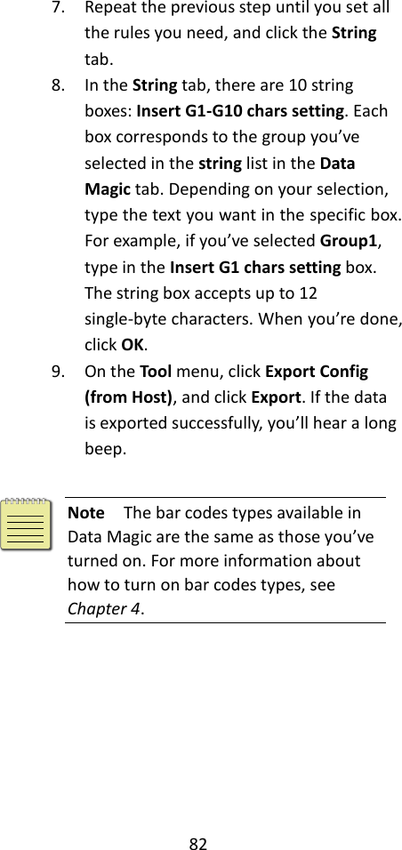 82  7. Repeat the previous step until you set all the rules you need, and click the String tab. 8. In the String tab, there are 10 string boxes: Insert G1-G10 chars setting. Each box corresponds to the group you’ve selected in the string list in the Data Magic tab. Depending on your selection, type the text you want in the specific box. For example, if you’ve selected Group1, type in the Insert G1 chars setting box. The string box accepts up to 12 single-byte characters. When you’re done, click OK. 9. On the Tool menu, click Export Config (from Host), and click Export. If the data is exported successfully, you’ll hear a long beep.   Note  The bar codes types available in Data Magic are the same as those you’ve turned on. For more information about how to turn on bar codes types, see Chapter 4.        