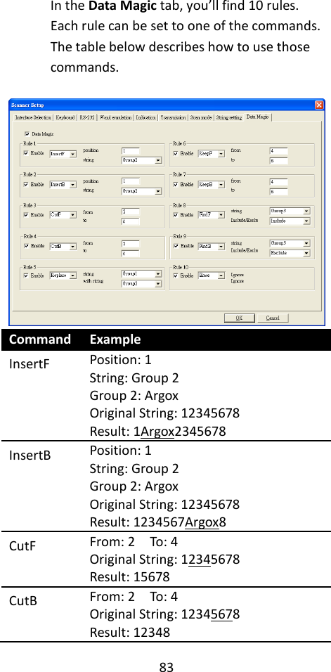 83  In the Data Magic tab, you’ll find 10 rules. Each rule can be set to one of the commands. The table below describes how to use those commands.   Command Example InsertF Position: 1 String: Group 2 Group 2: Argox Original String: 12345678 Result: 1Argox2345678 InsertB Position: 1 String: Group 2 Group 2: Argox Original String: 12345678 Result: 1234567Argox8 CutF From: 2    To: 4 Original String: 12345678 Result: 15678 CutB From: 2    To: 4 Original String: 12345678 Result: 12348 