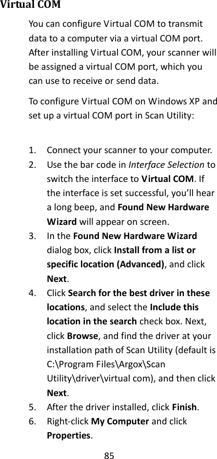 85  Virtual COM You can configure Virtual COM to transmit data to a computer via a virtual COM port. After installing Virtual COM, your scanner will be assigned a virtual COM port, which you can use to receive or send data. To configure Virtual COM on Windows XP and set up a virtual COM port in Scan Utility:  1. Connect your scanner to your computer. 2. Use the bar code in Interface Selection to switch the interface to Virtual COM. If the interface is set successful, you’ll hear a long beep, and Found New Hardware Wizard will appear on screen. 3. In the Found New Hardware Wizard dialog box, click Install from a list or specific location (Advanced), and click Next. 4. Click Search for the best driver in these locations, and select the Include this location in the search check box. Next, click Browse, and find the driver at your installation path of Scan Utility (default is C:\Program Files\Argox\Scan Utility\driver\virtual com), and then click Next. 5. After the driver installed, click Finish. 6. Right-click My Computer and click Properties. 