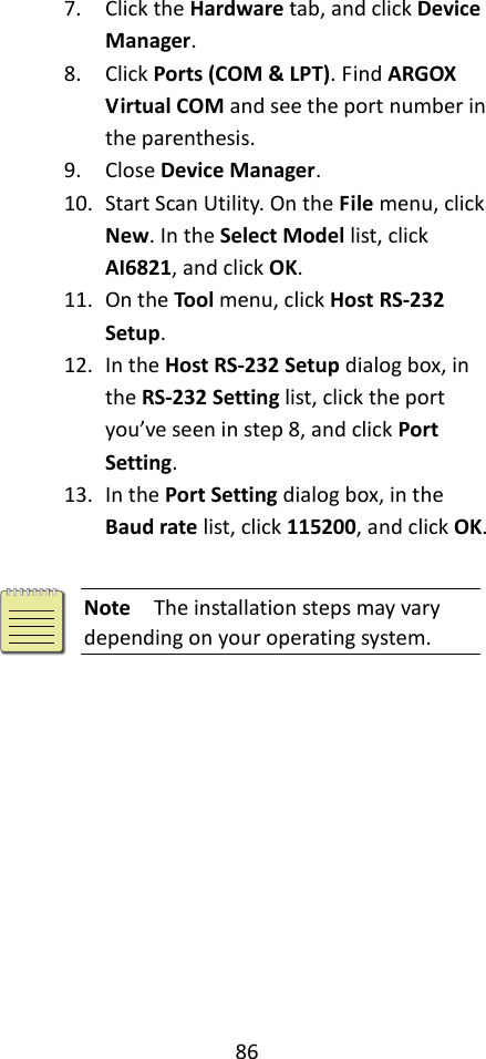 86  7. Click the Hardware tab, and click Device Manager. 8. Click Ports (COM &amp; LPT). Find ARGOX Virtual COM and see the port number in the parenthesis. 9. Close Device Manager. 10. Start Scan Utility. On the File menu, click New. In the Select Model list, click AI6821, and click OK. 11. On the Tool menu, click Host RS-232 Setup. 12. In the Host RS-232 Setup dialog box, in the RS-232 Setting list, click the port you’ve seen in step 8, and click Port Setting. 13. In the Port Setting dialog box, in the Baud rate list, click 115200, and click OK.   Note  The installation steps may vary depending on your operating system. 