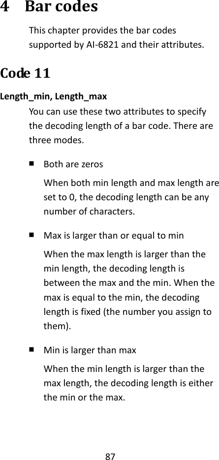 87  4 Bar codes This chapter provides the bar codes supported by AI-6821 and their attributes. Code 11 Length_min, Length_max You can use these two attributes to specify the decoding length of a bar code. There are three modes. ￭ Both are zeros When both min length and max length are set to 0, the decoding length can be any number of characters. ￭ Max is larger than or equal to min When the max length is larger than the min length, the decoding length is between the max and the min. When the max is equal to the min, the decoding length is fixed (the number you assign to them). ￭ Min is larger than max When the min length is larger than the max length, the decoding length is either the min or the max.   