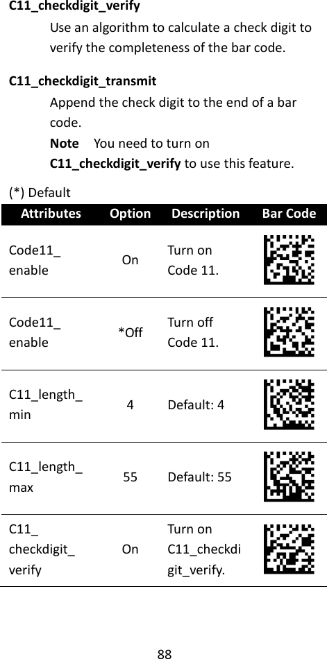 88  C11_checkdigit_verify Use an algorithm to calculate a check digit to verify the completeness of the bar code. C11_checkdigit_transmit Append the check digit to the end of a bar code. Note  You need to turn on C11_checkdigit_verify to use this feature. (*) Default Attributes Option Description Bar Code Code11_ enable On Turn on Code 11.  Code11_ enable *Off Turn off Code 11.  C11_length_min 4 Default: 4  C11_length_max 55 Default: 55  C11_ checkdigit_ verify On Turn on C11_checkdigit_verify.  