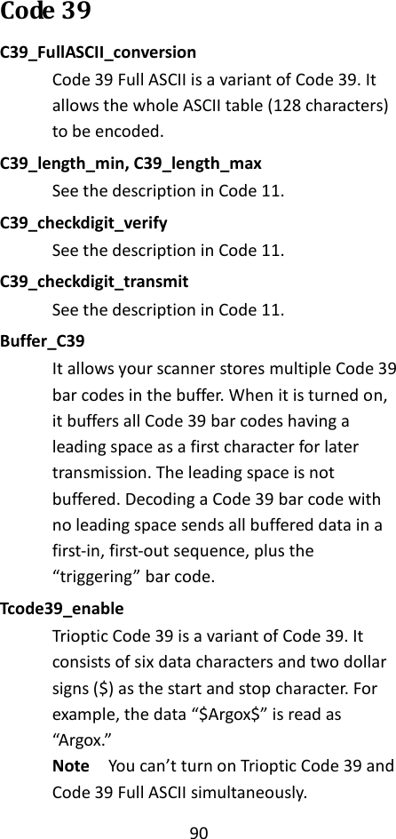 90  Code 39 C39_FullASCII_conversion Code 39 Full ASCII is a variant of Code 39. It allows the whole ASCII table (128 characters) to be encoded. C39_length_min, C39_length_max See the description in Code 11. C39_checkdigit_verify See the description in Code 11. C39_checkdigit_transmit See the description in Code 11. Buffer_C39 It allows your scanner stores multiple Code 39 bar codes in the buffer. When it is turned on, it buffers all Code 39 bar codes having a leading space as a first character for later transmission. The leading space is not buffered. Decoding a Code 39 bar code with no leading space sends all buffered data in a first-in, first-out sequence, plus the “triggering” bar code. Tcode39_enable Trioptic Code 39 is a variant of Code 39. It consists of six data characters and two dollar signs ($) as the start and stop character. For example, the data “$Argox$” is read as “Argox.” Note  You can’t turn on Trioptic Code 39 and Code 39 Full ASCII simultaneously. 