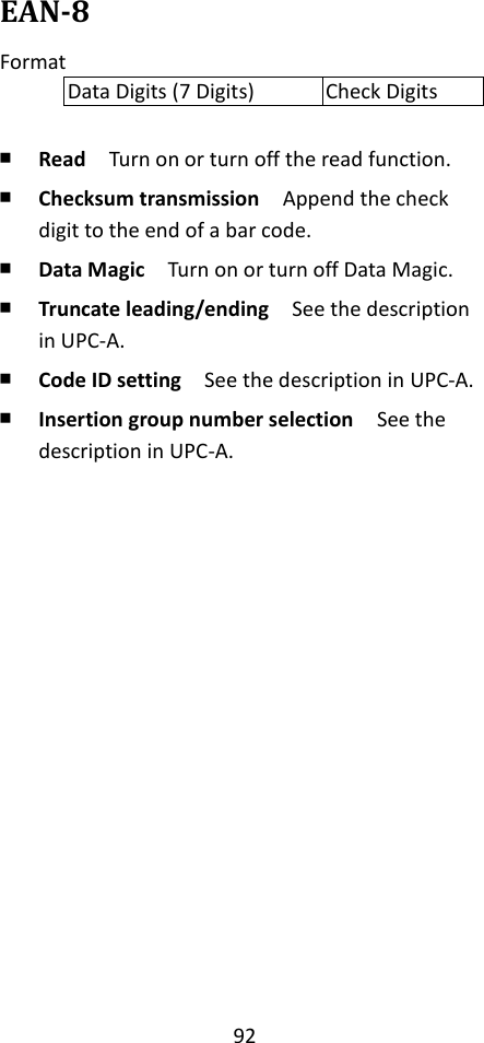 92  EAN-8 Format Data Digits (7 Digits) Check Digits  ￭ Read  Turn on or turn off the read function. ￭ Checksum transmission  Append the check digit to the end of a bar code. ￭ Data Magic  Turn on or turn off Data Magic. ￭ Truncate leading/ending    See the description in UPC-A. ￭ Code ID setting  See the description in UPC-A. ￭ Insertion group number selection  See the description in UPC-A.                 