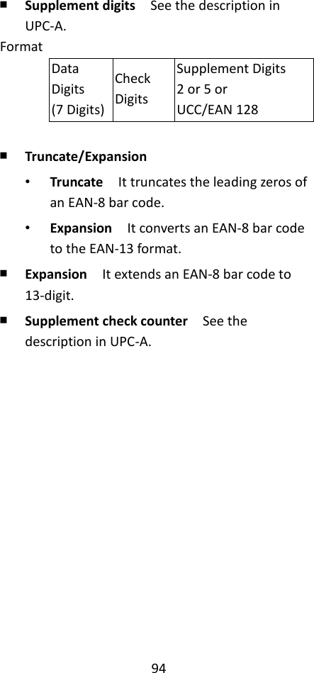 94  ￭ Supplement digits  See the description in UPC-A. Format Data Digits (7 Digits) Check Digits Supplement Digits 2 or 5 or UCC/EAN 128  ￭ Truncate/Expansion • Truncate  It truncates the leading zeros of an EAN-8 bar code. • Expansion  It converts an EAN-8 bar code to the EAN-13 format. ￭ Expansion  It extends an EAN-8 bar code to 13-digit. ￭ Supplement check counter  See the description in UPC-A.                