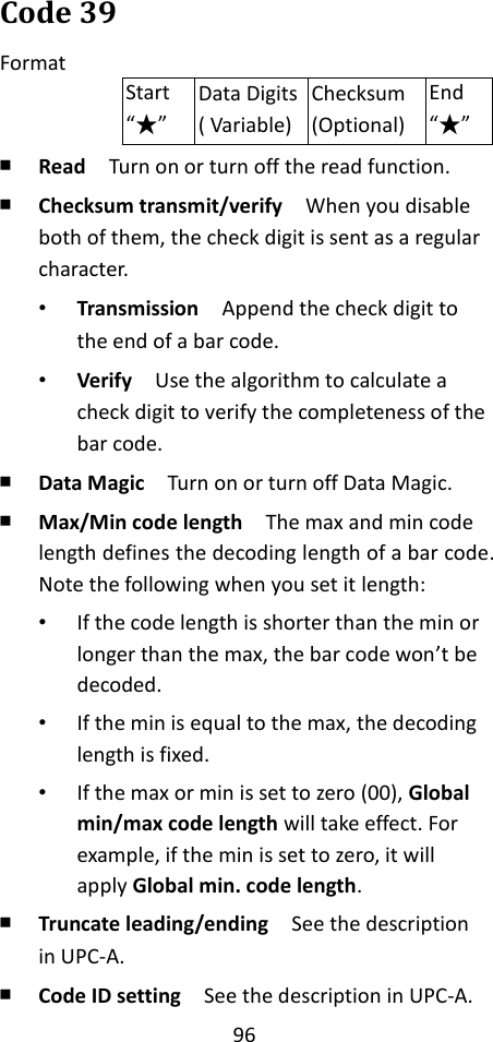 96  Code 39 Format Start “★” Data Digits ( Variable) Checksum (Optional) End “★” ￭ Read  Turn on or turn off the read function. ￭ Checksum transmit/verify  When you disable both of them, the check digit is sent as a regular character. • Transmission  Append the check digit to the end of a bar code. • Verify  Use the algorithm to calculate a check digit to verify the completeness of the bar code. ￭ Data Magic  Turn on or turn off Data Magic. ￭ Max/Min code length  The max and min code length defines the decoding length of a bar code. Note the following when you set it length: • If the code length is shorter than the min or longer than the max, the bar code won’t be decoded. • If the min is equal to the max, the decoding length is fixed. • If the max or min is set to zero (00), Global min/max code length will take effect. For example, if the min is set to zero, it will apply Global min. code length. ￭ Truncate leading/ending    See the description in UPC-A. ￭ Code ID setting  See the description in UPC-A. 