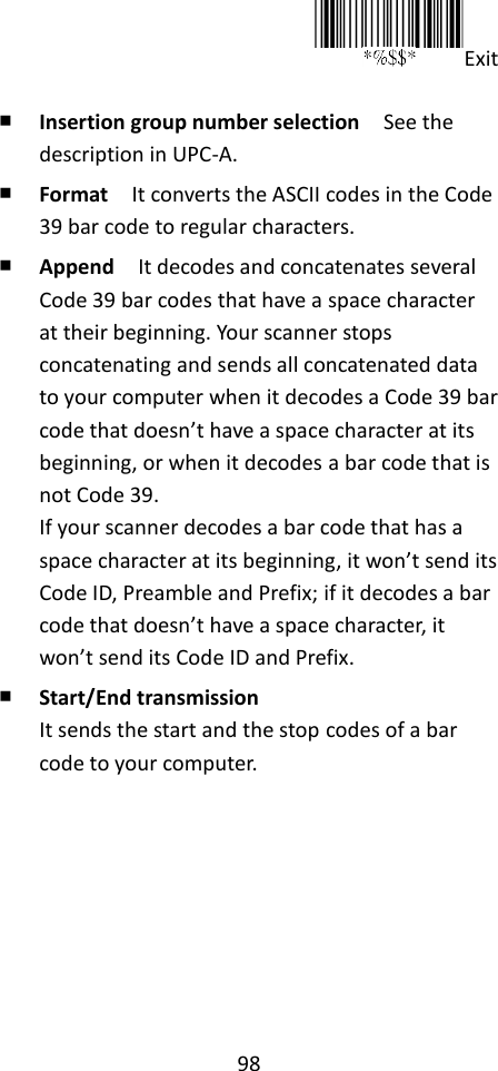 98  Exit  ￭ Insertion group number selection  See the description in UPC-A. ￭ Format  It converts the ASCII codes in the Code 39 bar code to regular characters. ￭ Append  It decodes and concatenates several Code 39 bar codes that have a space character at their beginning. Your scanner stops concatenating and sends all concatenated data to your computer when it decodes a Code 39 bar code that doesn’t have a space character at its beginning, or when it decodes a bar code that is not Code 39. If your scanner decodes a bar code that has a space character at its beginning, it won’t send its Code ID, Preamble and Prefix; if it decodes a bar code that doesn’t have a space character, it won’t send its Code ID and Prefix. ￭ Start/End transmission It sends the start and the stop codes of a bar code to your computer.       