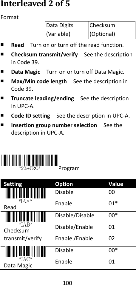 100  Interleaved 2 of 5 Format Data Digits (Variable) Checksum (Optional) ￭ Read  Turn on or turn off the read function. ￭ Checksum transmit/verify  See the description in Code 39. ￭ Data Magic  Turn on or turn off Data Magic. ￭ Max/Min code length  See the description in Code 39. ￭ Truncate leading/ending    See the description in UPC-A. ￭ Code ID setting  See the description in UPC-A. ￭ Insertion group number selection  See the description in UPC-A.   Program  Setting Option Value  Read Disable Enable 00 01*  Checksum transmit/verify Disable/Disable Disable/Enable Enable /Enable 00* 01 02    Data Magic Disable Enable 00* 01   