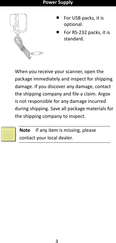 3  Power Supply    ￭ For USB packs, it is optional. ￭ For RS-232 packs, it is standard.  When you receive your scanner, open the package immediately and inspect for shipping damage. If you discover any damage, contact the shipping company and file a claim. Argox is not responsible for any damage incurred during shipping. Save all package materials for the shipping company to inspect.   Note  If any item is missing, please contact your local dealer.     