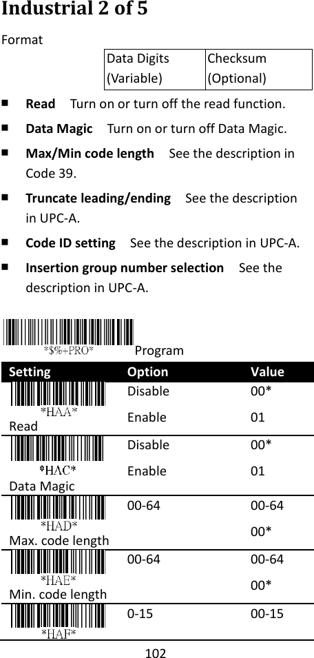 102  Industrial 2 of 5 Format Data Digits (Variable) Checksum (Optional) ￭ Read  Turn on or turn off the read function. ￭ Data Magic  Turn on or turn off Data Magic. ￭ Max/Min code length  See the description in Code 39. ￭ Truncate leading/ending    See the description in UPC-A. ￭ Code ID setting  See the description in UPC-A. ￭ Insertion group number selection  See the description in UPC-A.  Program Setting Option Value  Read Disable Enable 00* 01  Data Magic Disable Enable 00* 01    Max. code length 00-64 00-64 00*  Min. code length 00-64 00-64 00*  0-15 00-15 