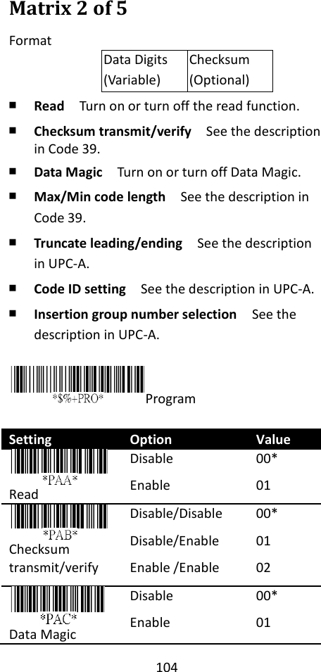 104  Matrix 2 of 5 Format Data Digits (Variable) Checksum (Optional) ￭ Read  Turn on or turn off the read function. ￭ Checksum transmit/verify  See the description in Code 39. ￭ Data Magic  Turn on or turn off Data Magic. ￭ Max/Min code length  See the description in Code 39. ￭ Truncate leading/ending    See the description in UPC-A. ￭ Code ID setting  See the description in UPC-A. ￭ Insertion group number selection  See the description in UPC-A.  Program  Setting Option Value  Read Disable Enable 00* 01  Checksum transmit/verify Disable/Disable Disable/Enable Enable /Enable 00* 01 02    Data Magic Disable Enable 00* 01   