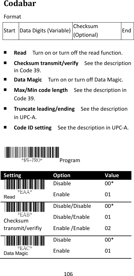 106  Codabar Format  ￭ Read  Turn on or turn off the read function. ￭ Checksum transmit/verify  See the description in Code 39. ￭ Data Magic  Turn on or turn off Data Magic. ￭ Max/Min code length  See the description in Code 39. ￭ Truncate leading/ending    See the description in UPC-A. ￭ Code ID setting  See the description in UPC-A.   Program  Setting Option Value  Read Disable Enable 00* 01  Checksum transmit/verifiy Disable/Disable Disable/Enable Enable /Enable 00* 01 02  Data Magic Disable Enable 00* 01 Start Data Digits (Variable) Checksum (Optional) End 