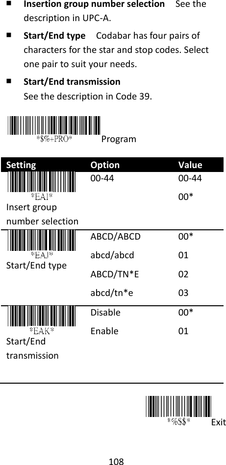 108  ￭ Insertion group number selection  See the description in UPC-A. ￭ Start/End type  Codabar has four pairs of characters for the star and stop codes. Select one pair to suit your needs. ￭ Start/End transmission See the description in Code 39.  Program  Setting Option Value  Insert group number selection 00-44 00-44 00*  Start/End type ABCD/ABCD abcd/abcd ABCD/TN*E abcd/tn*e 00* 01 02 03  Start/End transmission Disable Enable 00* 01  Exit  