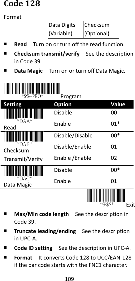 109  Code 128 Format Data Digits (Variable) Checksum (Optional) ￭ Read  Turn on or turn off the read function. ￭ Checksum transmit/verify  See the description in Code 39. ￭ Data Magic  Turn on or turn off Data Magic.  Program Setting Option Value  Read Disable Enable 00 01*    Checksum Transmit/Verify Disable/Disable Disable/Enable Enable /Enable 00* 01 02      Data Magic Disable Enable 00* 01 Exit ￭ Max/Min code length  See the description in Code 39. ￭ Truncate leading/ending    See the description in UPC-A. ￭ Code ID setting  See the description in UPC-A. ￭ Format  It converts Code 128 to UCC/EAN-128 if the bar code starts with the FNC1 character. 