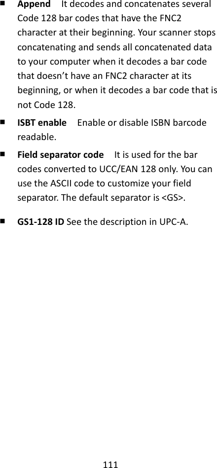 111  ￭ Append  It decodes and concatenates several Code 128 bar codes that have the FNC2 character at their beginning. Your scanner stops concatenating and sends all concatenated data to your computer when it decodes a bar code that doesn’t have an FNC2 character at its beginning, or when it decodes a bar code that is not Code 128. ￭ ISBT enable    Enable or disable ISBN barcode readable.  ￭ Field separator code  It is used for the bar codes converted to UCC/EAN 128 only. You can use the ASCII code to customize your field separator. The default separator is &lt;GS&gt;. ￭ GS1-128 ID See the description in UPC-A.    