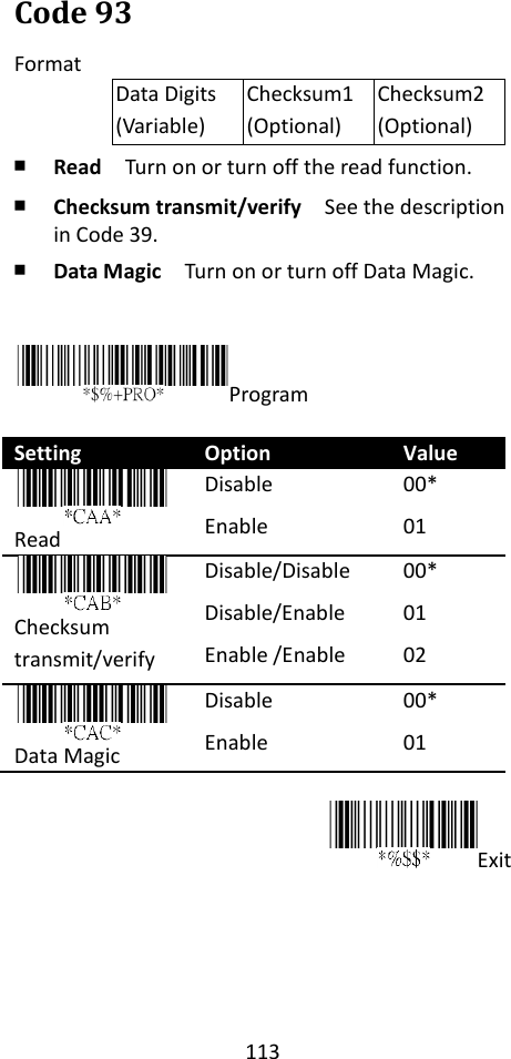 113  Code 93 Format Data Digits (Variable) Checksum1 (Optional) Checksum2 (Optional) ￭ Read  Turn on or turn off the read function. ￭ Checksum transmit/verify  See the description in Code 39. ￭ Data Magic  Turn on or turn off Data Magic.   Program  Setting Option Value  Read Disable Enable 00* 01     Checksum transmit/verify Disable/Disable Disable/Enable Enable /Enable 00* 01 02    Data Magic Disable Enable 00* 01  Exit      