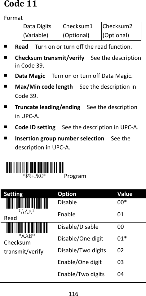 116  Code 11 Format Data Digits (Variable) Checksum1 (Optional) Checksum2 (Optional) ￭ Read  Turn on or turn off the read function. ￭ Checksum transmit/verify  See the description in Code 39. ￭ Data Magic  Turn on or turn off Data Magic. ￭ Max/Min code length  See the description in Code 39. ￭ Truncate leading/ending    See the description in UPC-A. ￭ Code ID setting  See the description in UPC-A. ￭ Insertion group number selection  See the description in UPC-A.  Program  Setting Option Value  Read Disable Enable 00* 01 Checksum   transmit/verify Disable/Disable Disable/One digit Disable/Two digits Enable/One digit Enable/Two digits 00 01* 02 03 04 