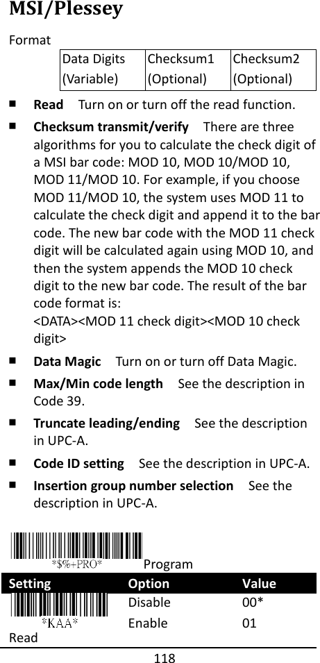 118  MSI/Plessey Format Data Digits (Variable) Checksum1 (Optional) Checksum2 (Optional) ￭ Read  Turn on or turn off the read function. ￭ Checksum transmit/verify  There are three algorithms for you to calculate the check digit of a MSI bar code: MOD 10, MOD 10/MOD 10, MOD 11/MOD 10. For example, if you choose MOD 11/MOD 10, the system uses MOD 11 to calculate the check digit and append it to the bar code. The new bar code with the MOD 11 check digit will be calculated again using MOD 10, and then the system appends the MOD 10 check digit to the new bar code. The result of the bar code format is: &lt;DATA&gt;&lt;MOD 11 check digit&gt;&lt;MOD 10 check digit&gt; ￭ Data Magic  Turn on or turn off Data Magic. ￭ Max/Min code length  See the description in Code 39. ￭ Truncate leading/ending    See the description in UPC-A. ￭ Code ID setting  See the description in UPC-A. ￭ Insertion group number selection  See the description in UPC-A.  Program Setting Option Value  Read Disable Enable 00* 01 