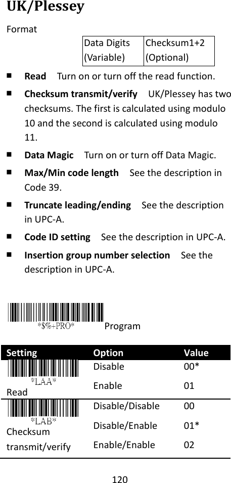 120  UK/Plessey Format Data Digits (Variable) Checksum1+2 (Optional) ￭ Read  Turn on or turn off the read function. ￭ Checksum transmit/verify  UK/Plessey has two checksums. The first is calculated using modulo 10 and the second is calculated using modulo 11. ￭ Data Magic  Turn on or turn off Data Magic. ￭ Max/Min code length  See the description in Code 39. ￭ Truncate leading/ending    See the description in UPC-A. ￭ Code ID setting  See the description in UPC-A. ￭ Insertion group number selection  See the description in UPC-A.   Program  Setting Option Value  Read Disable Enable 00* 01    Checksum transmit/verify Disable/Disable Disable/Enable Enable/Enable 00 01* 02 