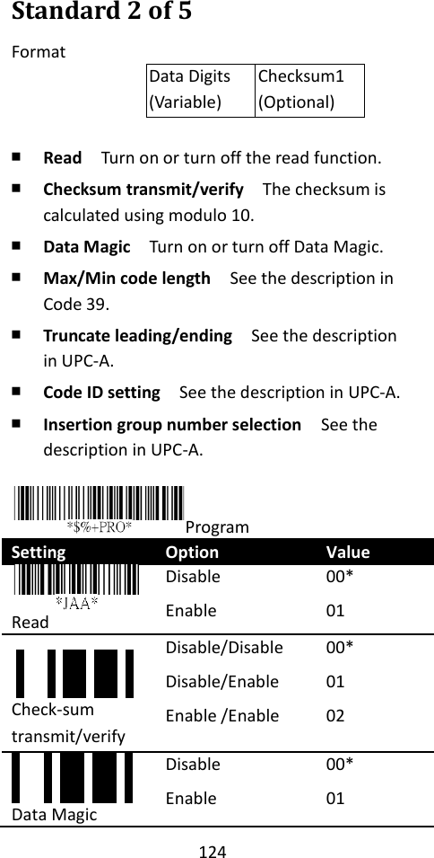 124  Standard 2 of 5 Format Data Digits (Variable) Checksum1 (Optional)  ￭ Read  Turn on or turn off the read function. ￭ Checksum transmit/verify  The checksum is calculated using modulo 10. ￭ Data Magic  Turn on or turn off Data Magic. ￭ Max/Min code length  See the description in Code 39. ￭ Truncate leading/ending    See the description in UPC-A. ￭ Code ID setting  See the description in UPC-A. ￭ Insertion group number selection  See the description in UPC-A.  Program Setting Option Value  Read Disable Enable 00* 01 Check-sum transmit/verify Disable/Disable Disable/Enable Enable /Enable 00* 01 02    Data Magic Disable Enable 00* 01 *JAC**JAB*