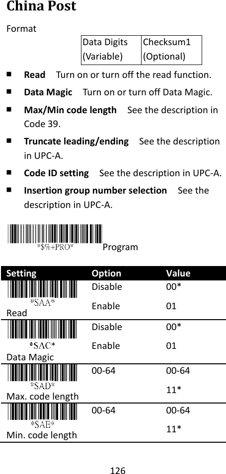 126  China Post Format Data Digits (Variable) Checksum1 (Optional) ￭ Read  Turn on or turn off the read function. ￭ Data Magic  Turn on or turn off Data Magic. ￭ Max/Min code length  See the description in Code 39. ￭ Truncate leading/ending    See the description in UPC-A. ￭ Code ID setting  See the description in UPC-A. ￭ Insertion group number selection  See the description in UPC-A.  Program  Setting Option Value  Read Disable Enable 00* 01  Data Magic Disable Enable 00* 01  Max. code length 00-64 00-64 11*  Min. code length 00-64 00-64 11* 