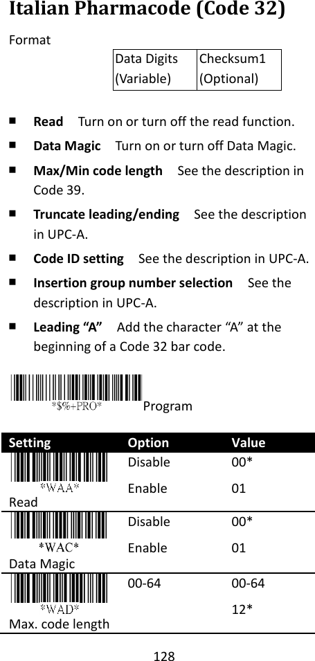 128  Italian Pharmacode (Code 32) Format Data Digits (Variable) Checksum1 (Optional)  ￭ Read  Turn on or turn off the read function. ￭ Data Magic  Turn on or turn off Data Magic. ￭ Max/Min code length  See the description in Code 39. ￭ Truncate leading/ending    See the description in UPC-A. ￭ Code ID setting  See the description in UPC-A. ￭ Insertion group number selection  See the description in UPC-A. ￭ Leading “A”  Add the character “A” at the beginning of a Code 32 bar code.  Program  Setting Option Value  Read Disable Enable 00* 01  Data Magic Disable Enable 00* 01  Max. code length 00-64 00-64 12* 