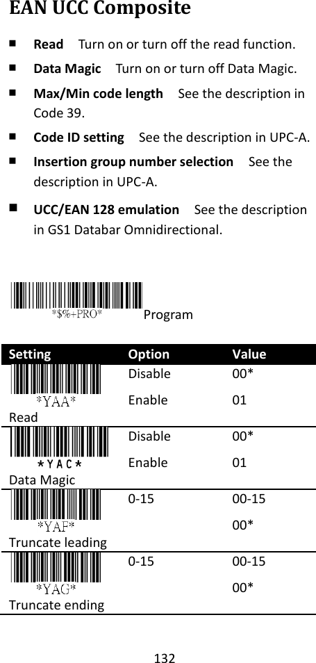 132  EAN UCC Composite ￭ Read  Turn on or turn off the read function. ￭ Data Magic  Turn on or turn off Data Magic. ￭ Max/Min code length  See the description in Code 39. ￭ Code ID setting  See the description in UPC-A. ￭ Insertion group number selection  See the description in UPC-A. ￭ UCC/EAN 128 emulation  See the description in GS1 Databar Omnidirectional.   Program  Setting Option Value  Read Disable Enable 00* 01  Data Magic Disable Enable 00* 01  Truncate leading 0-15 00-15 00*  Truncate ending 0-15 00-15 00* 