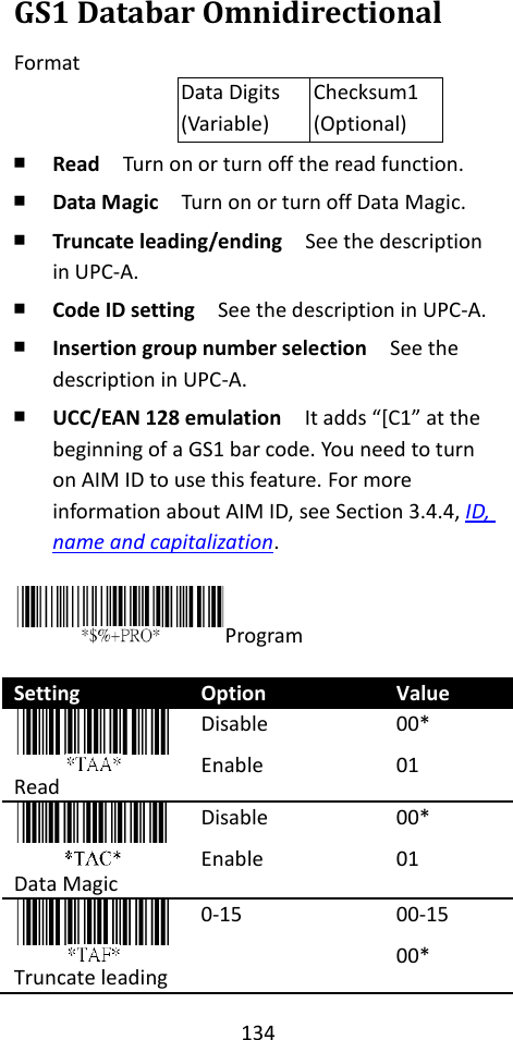 134  GS1 Databar Omnidirectional Format Data Digits (Variable) Checksum1 (Optional) ￭ Read  Turn on or turn off the read function. ￭ Data Magic  Turn on or turn off Data Magic. ￭ Truncate leading/ending    See the description in UPC-A. ￭ Code ID setting  See the description in UPC-A. ￭ Insertion group number selection  See the description in UPC-A. ￭ UCC/EAN 128 emulation  It adds “[C1” at the beginning of a GS1 bar code. You need to turn on AIM ID to use this feature. For more information about AIM ID, see Section 3.4.4, ID, name and capitalization.  Program  Setting Option Value  Read Disable Enable 00* 01  Data Magic Disable Enable 00* 01  Truncate leading 0-15 00-15 00* 