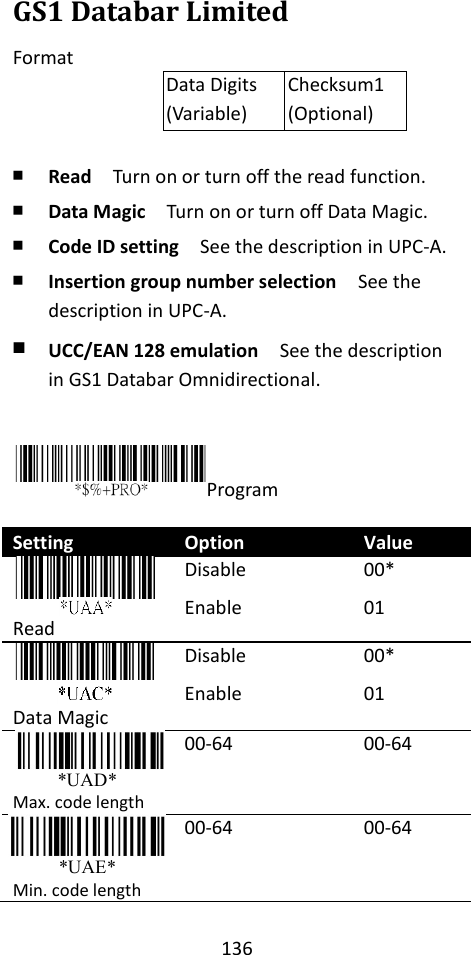 136  GS1 Databar Limited Format Data Digits (Variable) Checksum1 (Optional)  ￭ Read  Turn on or turn off the read function. ￭ Data Magic  Turn on or turn off Data Magic. ￭ Code ID setting  See the description in UPC-A. ￭ Insertion group number selection  See the description in UPC-A. ￭ UCC/EAN 128 emulation  See the description in GS1 Databar Omnidirectional.   Program  Setting Option Value  Read Disable Enable  00* 01  Data Magic Disable Enable 00* 01 *UAD* Max. code length 00-64 00-64 *UAE* Min. code length 00-64 00-64 