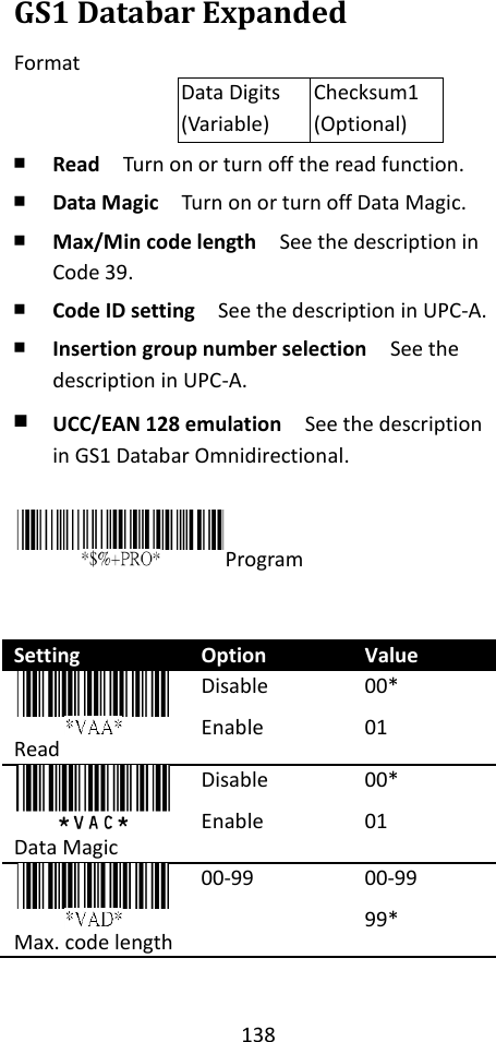 138  GS1 Databar Expanded Format Data Digits (Variable) Checksum1 (Optional) ￭ Read  Turn on or turn off the read function. ￭ Data Magic  Turn on or turn off Data Magic. ￭ Max/Min code length  See the description in Code 39. ￭ Code ID setting  See the description in UPC-A. ￭ Insertion group number selection  See the description in UPC-A. ￭ UCC/EAN 128 emulation  See the description in GS1 Databar Omnidirectional.  Program   Setting Option Value  Read Disable Enable  00* 01  Data Magic Disable Enable 00* 01  Max. code length 00-99 00-99 99* 